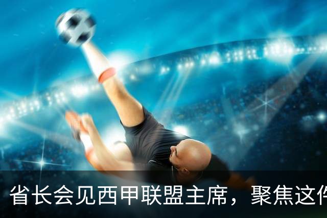省长会见西甲联盟主席，聚焦这件大事